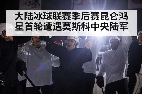 大陆冰球联赛季后赛昆仑鸿星首轮遭遇莫斯科中央陆军